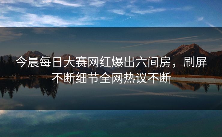 今晨每日大赛网红爆出六间房，刷屏不断细节全网热议不断
