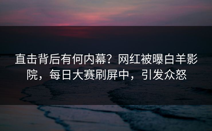 直击背后有何内幕？网红被曝白羊影院，每日大赛刷屏中，引发众怒