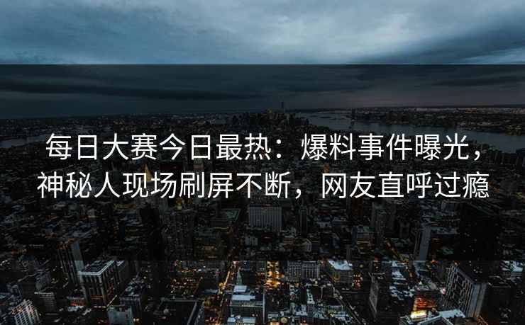 每日大赛今日最热：爆料事件曝光，神秘人现场刷屏不断，网友直呼过瘾