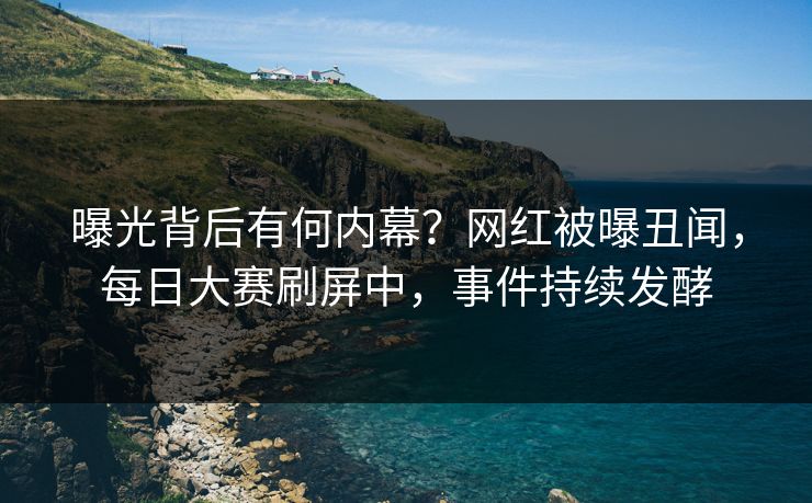 曝光背后有何内幕？网红被曝丑闻，每日大赛刷屏中，事件持续发酵