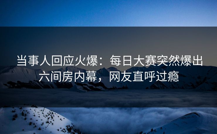 当事人回应火爆：每日大赛突然爆出六间房内幕，网友直呼过瘾