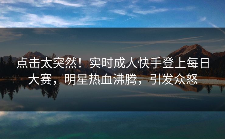 点击太突然！实时成人快手登上每日大赛，明星热血沸腾，引发众怒