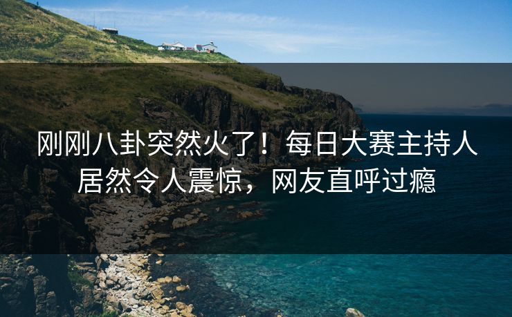 刚刚八卦突然火了！每日大赛主持人居然令人震惊，网友直呼过瘾