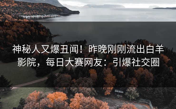 神秘人又爆丑闻！昨晚刚刚流出白羊影院，每日大赛网友：引爆社交圈
