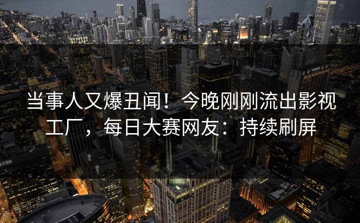 当事人又爆丑闻！今晚刚刚流出影视工厂，每日大赛网友：持续刷屏