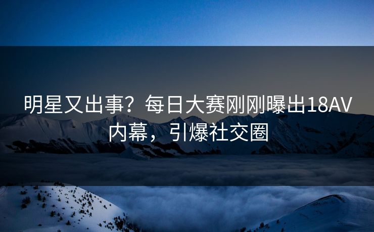 明星又出事？每日大赛刚刚曝出18AV内幕，引爆社交圈