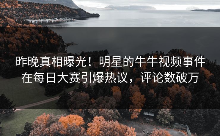 昨晚真相曝光！明星的牛牛视频事件在每日大赛引爆热议，评论数破万