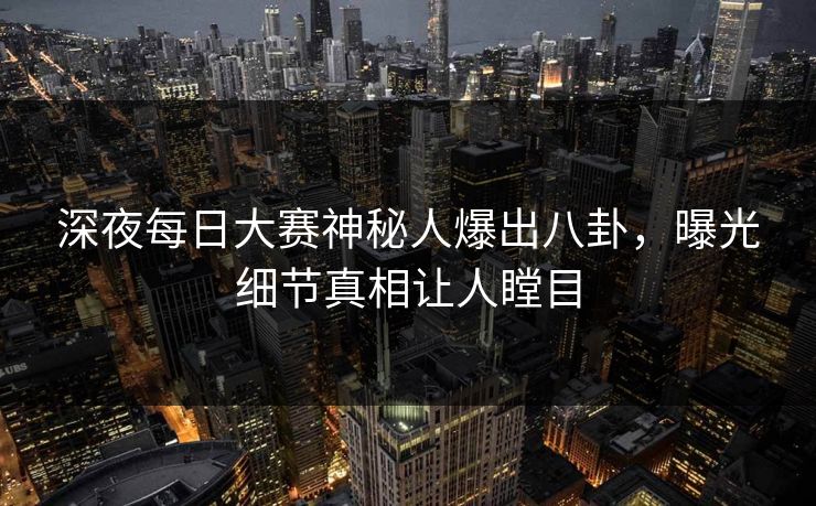 深夜每日大赛神秘人爆出八卦，曝光细节真相让人瞠目