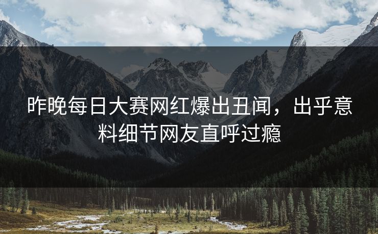 昨晚每日大赛网红爆出丑闻，出乎意料细节网友直呼过瘾