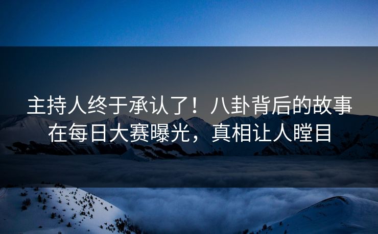 主持人终于承认了！八卦背后的故事在每日大赛曝光，真相让人瞠目