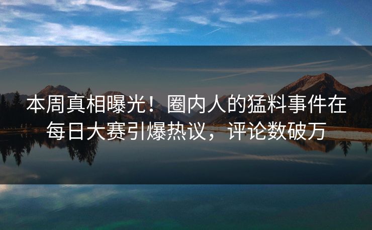 本周真相曝光！圈内人的猛料事件在每日大赛引爆热议，评论数破万