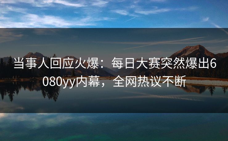 当事人回应火爆：每日大赛突然爆出6080yy内幕，全网热议不断