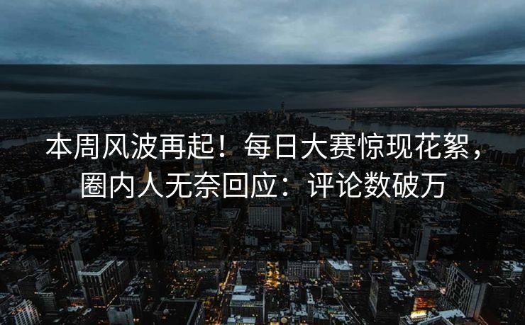 本周风波再起！每日大赛惊现花絮，圈内人无奈回应：评论数破万