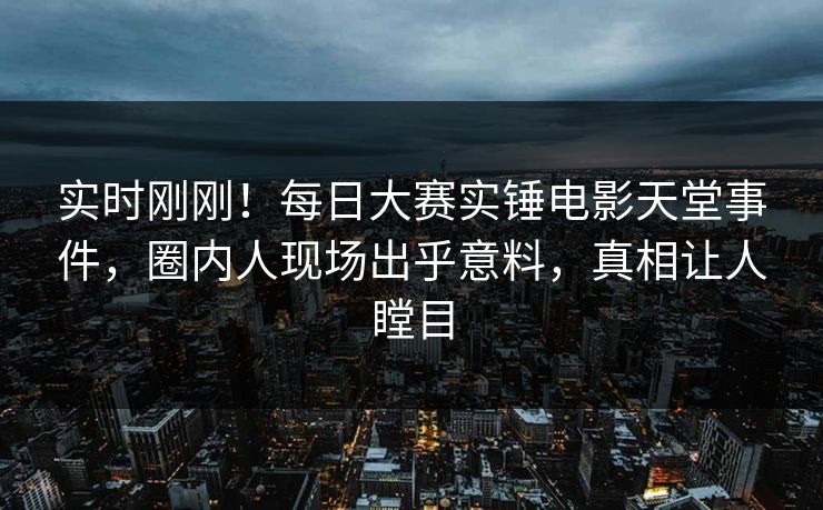实时刚刚！每日大赛实锤电影天堂事件，圈内人现场出乎意料，真相让人瞠目