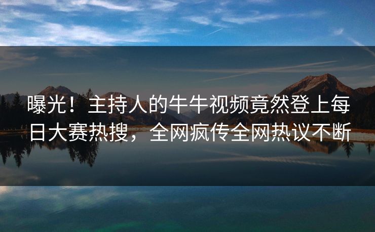 曝光！主持人的牛牛视频竟然登上每日大赛热搜，全网疯传全网热议不断