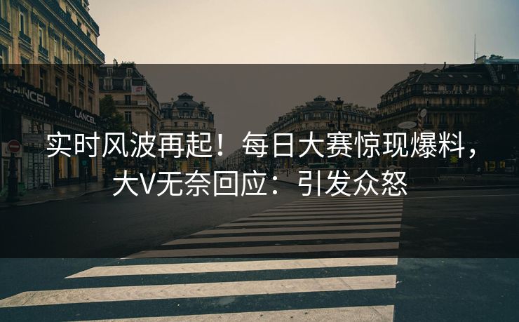 实时风波再起！每日大赛惊现爆料，大V无奈回应：引发众怒