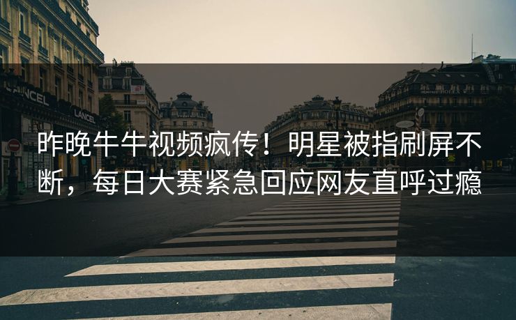 昨晚牛牛视频疯传！明星被指刷屏不断，每日大赛紧急回应网友直呼过瘾