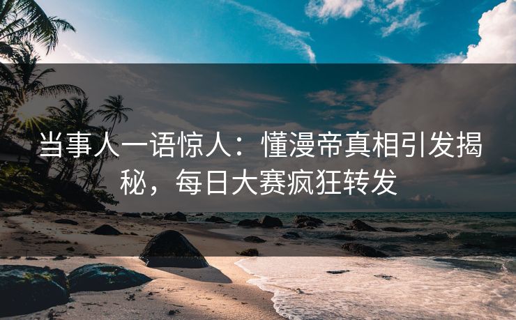 当事人一语惊人：懂漫帝真相引发揭秘，每日大赛疯狂转发