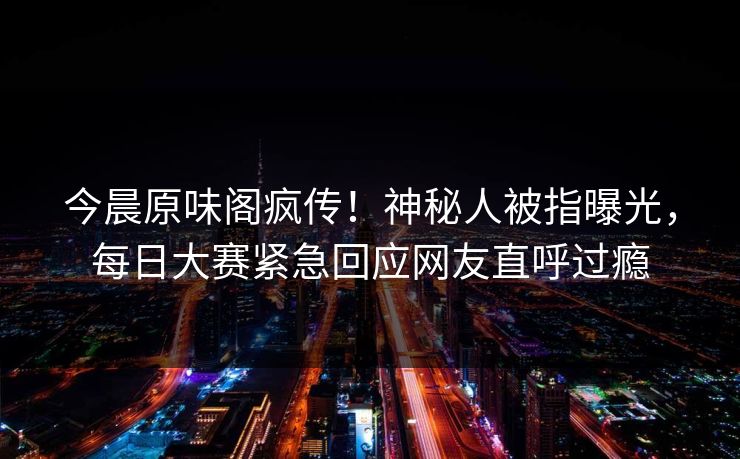 今晨原味阁疯传！神秘人被指曝光，每日大赛紧急回应网友直呼过瘾