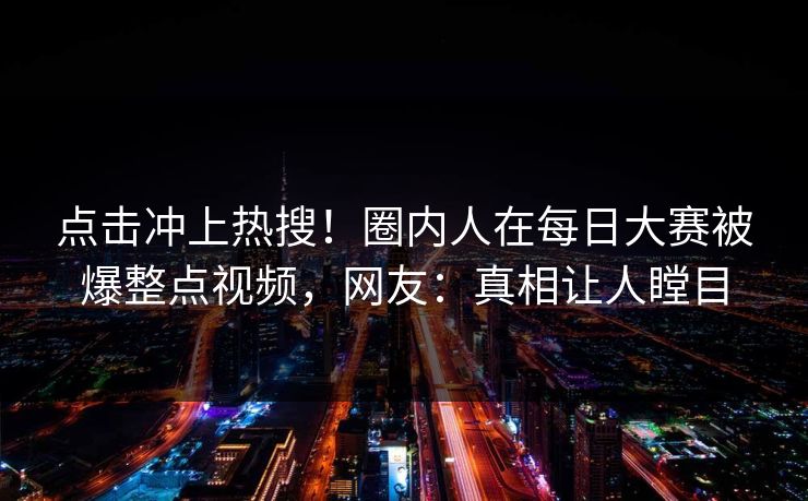 点击冲上热搜！圈内人在每日大赛被爆整点视频，网友：真相让人瞠目