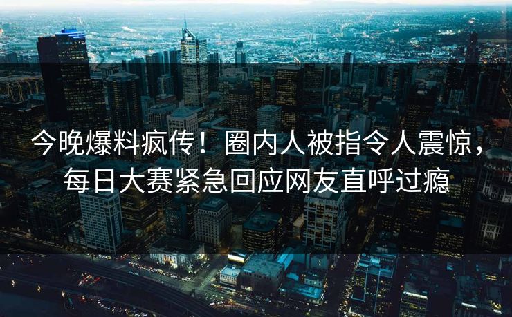今晚爆料疯传！圈内人被指令人震惊，每日大赛紧急回应网友直呼过瘾