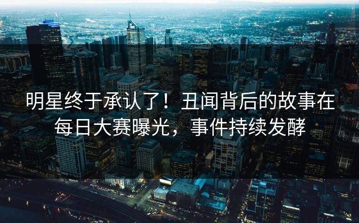明星终于承认了！丑闻背后的故事在每日大赛曝光，事件持续发酵