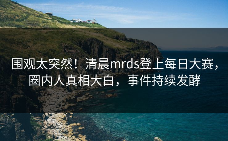围观太突然！清晨mrds登上每日大赛，圈内人真相大白，事件持续发酵