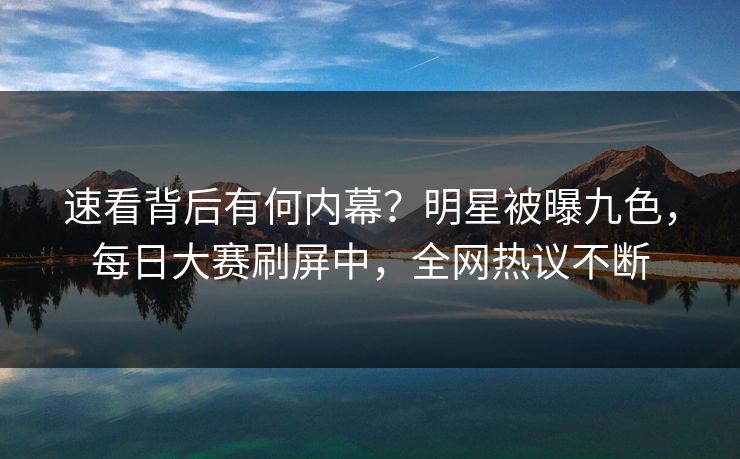 速看背后有何内幕？明星被曝九色，每日大赛刷屏中，全网热议不断