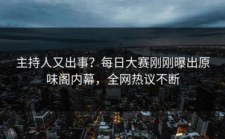 主持人又出事？每日大赛刚刚曝出原味阁内幕，全网热议不断
