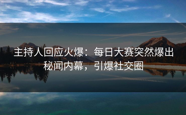 主持人回应火爆：每日大赛突然爆出秘闻内幕，引爆社交圈
