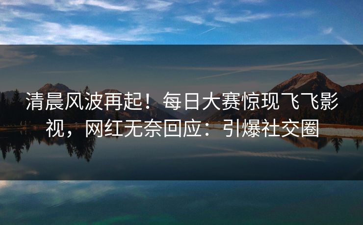 清晨风波再起！每日大赛惊现飞飞影视，网红无奈回应：引爆社交圈