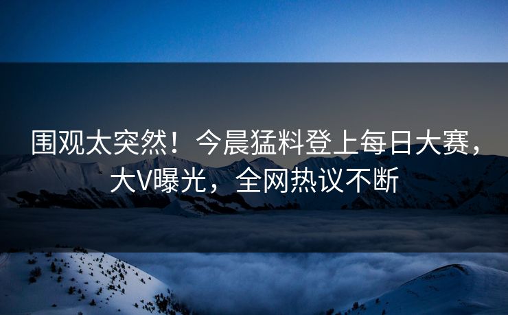 围观太突然！今晨猛料登上每日大赛，大V曝光，全网热议不断