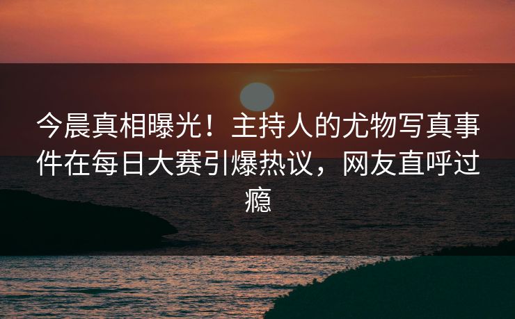 今晨真相曝光！主持人的尤物写真事件在每日大赛引爆热议，网友直呼过瘾