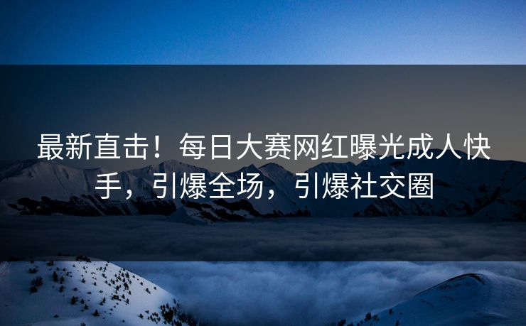 最新直击！每日大赛网红曝光成人快手，引爆全场，引爆社交圈