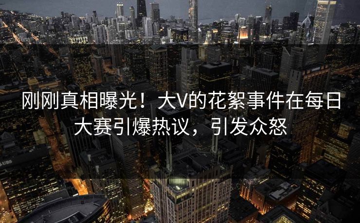 刚刚真相曝光！大V的花絮事件在每日大赛引爆热议，引发众怒