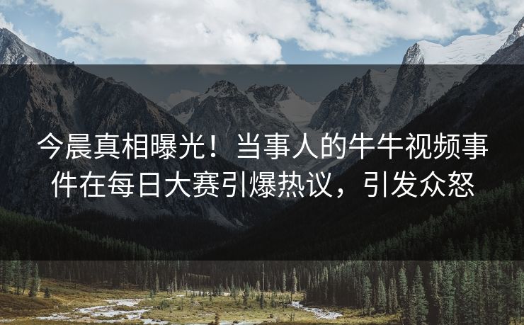 今晨真相曝光！当事人的牛牛视频事件在每日大赛引爆热议，引发众怒