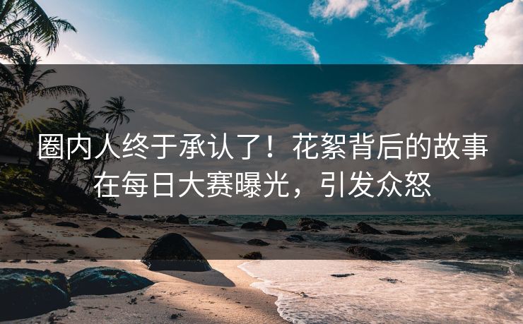 圈内人终于承认了！花絮背后的故事在每日大赛曝光，引发众怒