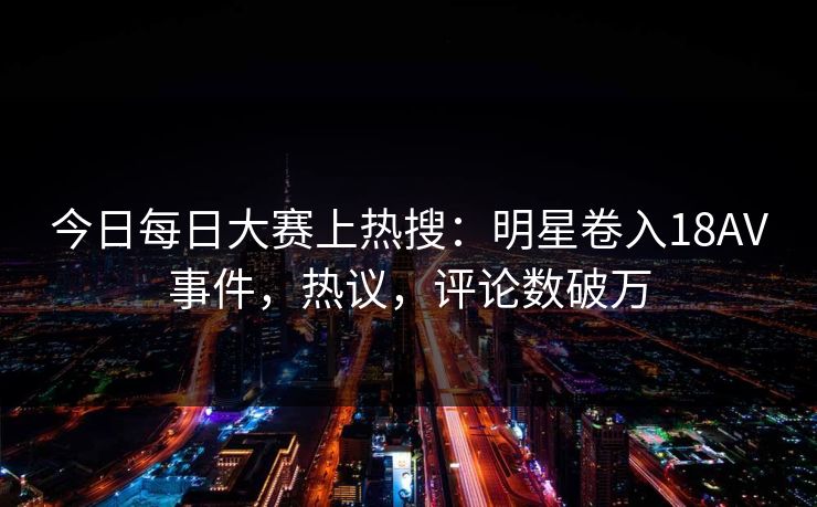 今日每日大赛上热搜：明星卷入18AV事件，热议，评论数破万