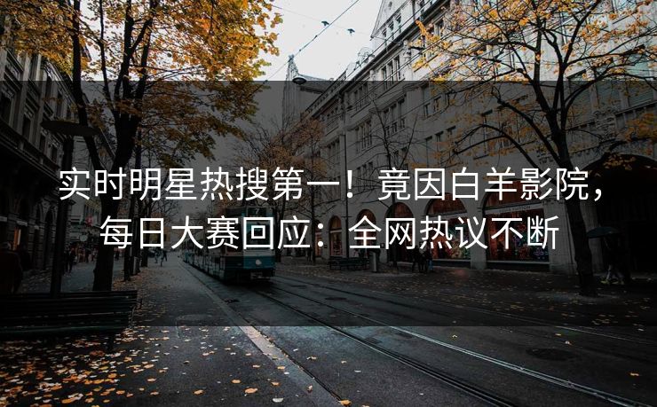 实时明星热搜第一！竟因白羊影院，每日大赛回应：全网热议不断