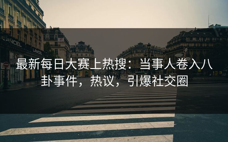 最新每日大赛上热搜：当事人卷入八卦事件，热议，引爆社交圈