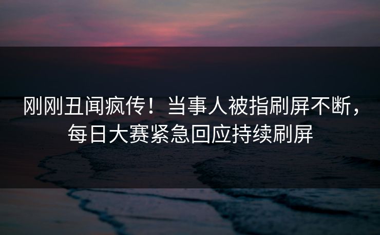 刚刚丑闻疯传！当事人被指刷屏不断，每日大赛紧急回应持续刷屏
