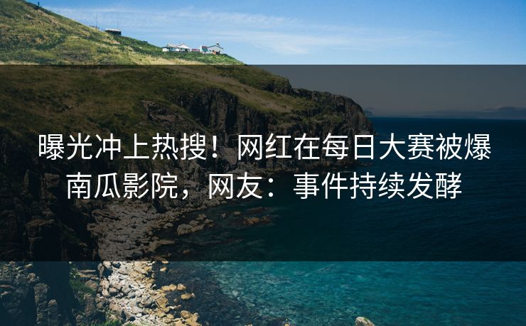 曝光冲上热搜！网红在每日大赛被爆南瓜影院，网友：事件持续发酵