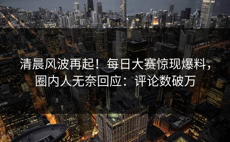 清晨风波再起！每日大赛惊现爆料，圈内人无奈回应：评论数破万
