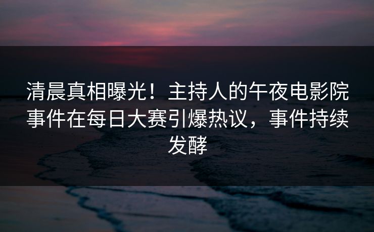 清晨真相曝光！主持人的午夜电影院事件在每日大赛引爆热议，事件持续发酵