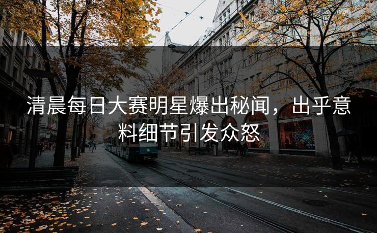 清晨每日大赛明星爆出秘闻，出乎意料细节引发众怒