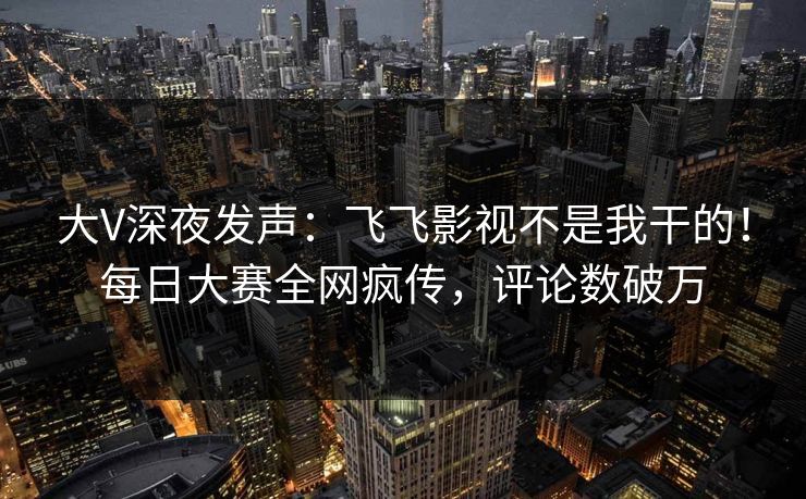 大V深夜发声：飞飞影视不是我干的！每日大赛全网疯传，评论数破万