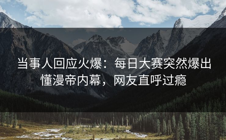 当事人回应火爆:每日大赛突然爆出懂漫帝内幕,网友直呼过瘾 当事人回应火爆:每日大赛突然爆出懂漫帝内幕,网友直呼过瘾