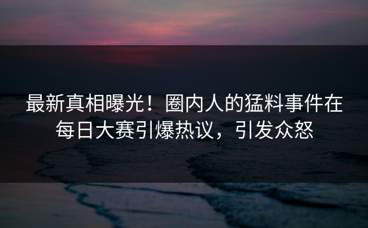 最新真相曝光！圈内人的猛料事件在每日大赛引爆热议，引发众怒