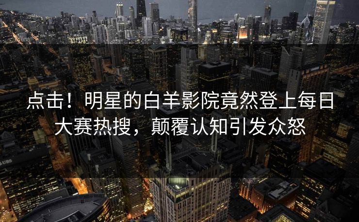 点击!明星的白羊影院竟然登上每日大赛热搜,颠覆认知引发众怒 点击!明星的白羊影院竟然登上每日大赛热搜,颠覆认知引发众怒