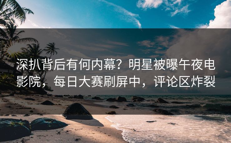 深扒背后有何内幕？明星被曝午夜电影院，每日大赛刷屏中，评论区炸裂